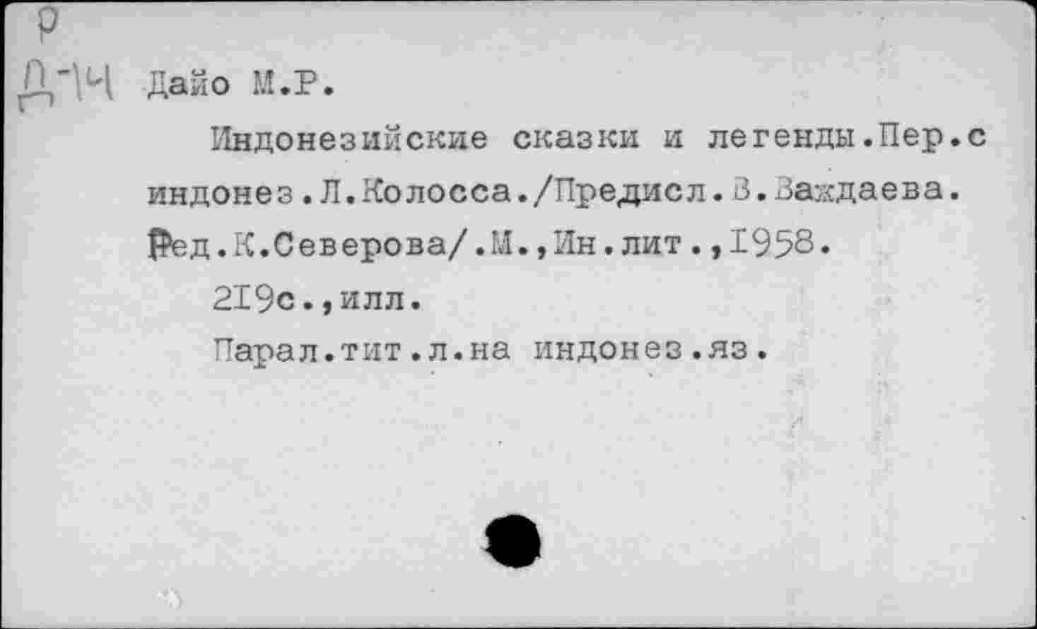 ﻿ДаЙо М.Р.
Индонезийские сказки и легенды.Пер.с индонез.Л.Колосса./Предисл.З.Заждаева. Ред. К.Северова/.М.»Ин,лит.,1958«
219с.,илл.
Парал.тит.л.на индонез.яз.